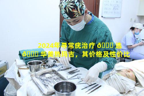 2024年寻常疣治疗 🍀 选 🐘 华美热玛吉，其价格及性价比情况如何知晓